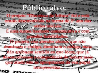 Público alvo:
  O projeto ”Discoteca de leitura” foi e está
 sendo desenvolvido na turma de 3º ano das
                séries iniciais.
  É uma turma bastante comunicativa e com
            grandes habilidades.
    O projeto visa atender alunos que não
dominam o código, dominam o código, mais
  não atribuem sentido ao que lêem, que já
desenvolveram a competência de leitura mais
 que ainda não se apropriaram de seu papel
                leitor/escritor .
 