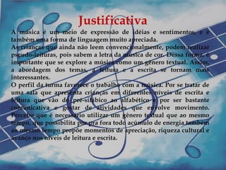 Justificativa
A música é um meio de expressão de idéias e sentimentos, e é
também uma forma de linguagem muito apreciada.
As crianças que ainda não leem convencionalmente, podem realizar
pseudo-leituras, pois sabem a letra da música de cor. Dessa forma, é
importante que se explore a música como um gênero textual. Assim,
a abordagem dos temas, a leitura e a escrita se tornam mais
interessantes.
O perfil da turma favorece o trabalho com a música. Por se tratar de
uma sala que apresenta crianças em diferentes níveis de escrita e
leitura que vão do pré-silábico ao alfabético e por ser bastante
comunicativa e gostar de atividades que envolve movimento.
Percebo que é necessário utilizar um gênero textual que ao mesmo
tempo, que possibilita por pra fora todo acúmulo de energia também
ao mesmo tempo propõe momentos de apreciação, riqueza cultural e
avanço nos níveis de leitura e escrita.
 