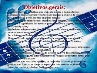 Objetivos gerais:
                Obetivos gerais:
 Adquirir fluência na leitura das letras da música e demais textos;
 Conhecer e memorizar um repertório de músicas por meio da leitura feita
  pela professora, por si próprio ou pelos colegas;
 Adquirir mais confiança em si mesmos como leitores, atrevendo-se a
  antecipar o significado dos textos e preocupando-se, depois, em verificar
  suas antecipações;
 Estabelecer relações entre diversos textos acerca de um mesmo tema e/ou
  entre as músicas estudadas;
 Ler e interpretar as letras de diferentes músicas, sendo crítico.
  Desenvolvendo assim comportamentos de autonomia, moral e ético;
 Reescrever e produzir letras de músicas individual e coletivamente
  (paródias).
 Conhecer diferentes tipos de músicas e instrumentos musicais, ampliando
  assim seu conhecimento e vocabulário;
 Procurar compreender o significado de uma palavra desconhecida no texto
  a partir do contexto, do estabelecimento de relações com outros textos lidos
  e da busca no dicionário;
> Identificar, nas letras das músicas, os jogos das palavras que envolvem
significado ou formas, as rimas, as repetições que marcam os ritmos, as
  intenções do autor, a beleza da linguagem, etc.
 