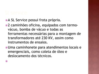 Sl service 
A SL Service possui frota própria. 
2 caminhões oficina, equipados com termo-vácuo, 
bomba de vácuo e todas as 
ferramentas necessárias para a montagem de 
transformadores até 230 KV, assim como 
instrumentos de ensaios. 
Uma caminhonete para atendimentos locais e 
emergenciais, como coleta de óleo e 
deslocamento dos técnicos. 
 
 