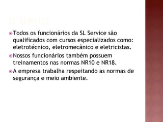 SL SERVICE 
Todos os funcionários da SL Service são 
qualificados com cursos especializados como: 
eletrotécnico, eletromecânico e eletricistas. 
Nossos funcionários também possuem 
treinamentos nas normas NR10 e NR18. 
A empresa trabalha respeitando as normas de 
segurança e meio ambiente. 
 