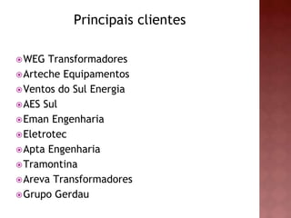 Principais clientes 
WEG Transformadores 
Arteche Equipamentos 
Ventos do Sul Energia 
AES Sul 
Eman Engenharia 
Eletrotec 
Apta Engenharia 
Tramontina 
Areva Transformadores 
Grupo Gerdau 
 