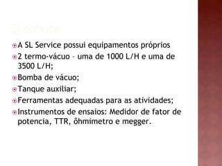Sl service 
A SL Service possui equipamentos próprios 
2 termo-vácuo – uma de 1000 L/H e uma de 
3500 L/H; 
Bomba de vácuo; 
Tanque auxiliar; 
Ferramentas adequadas para as atividades; 
Instrumentos de ensaios: Medidor de fator de 
potencia, TTR, ôhmimetro e megger. 
 
