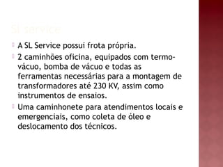Sl service 
 A SL Service possui frota própria. 
 2 caminhões oficina, equipados com termo-vácuo, 
bomba de vácuo e todas as 
ferramentas necessárias para a montagem de 
transformadores até 230 KV, assim como 
instrumentos de ensaios. 
 Uma caminhonete para atendimentos locais e 
emergenciais, como coleta de óleo e 
deslocamento dos técnicos. 
 