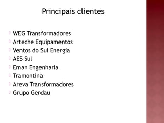 Principais clientes 
 WEG Transformadores 
 Arteche Equipamentos 
 Ventos do Sul Energia 
 AES Sul 
 Eman Engenharia 
 Tramontina 
 Areva Transformadores 
 Grupo Gerdau 
 