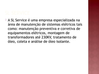 SL SERVICE 
 A SL Service é uma empresa especializada na 
área de manutenção de sistemas elétricos tais 
como: manutenção preventiva e corretiva de 
equipamentos elétricos, montagem de 
transformadores até 230KV, tratamento de 
óleo, coleta e análise de óleo isolante. 
 