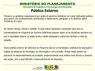MINISTÉRIO DO PLANEJAMENTO Secretaria de Logística e Tecnologia da Informação Primeiro, os gestores responsáveis por ações de governo eletrônico em cada instituição pública, pois devem ser continuamente incentivados a desenvolver, pesquisar e se atualizar sobre iniciativas de e-gov. Ao mesmo tempo, temos o cidadão. O qual requer pesquisas constantes para que os coordenadores do Programa de Governo Eletrônico possam saber se as iniciativas atendem ao que a sociedade espera, se estão tendo o efeito desejado e realmente facilitam a vida do cidadão.  Outro público externo de interesse ao Programa são as universidades, institutos de educação e órgãos de pesquisa de tecnologia da informação e comunicação. Muitas delas podem ser parceiras no desenvolvimento de projetos, proporcionando uma análise mais técnica e pontual das ações, sem a qual dificulta o desenvolvimento do processo. Público Externo 