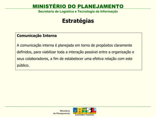MINISTÉRIO DO PLANEJAMENTO Secretaria de Logística e Tecnologia da Informação Estratégias Comunicação Interna A comunicação interna é planejada em torno de propósitos claramente definidos, para viabilizar toda a interação possível entre a organização e seus colaboradores, a fim de estabelecer uma efetiva relação com este público. 