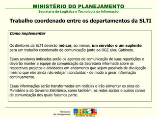 Secretaria de Logística e Tecnologia da Informação Como implementar Os diretores da SLTI deverão  indicar , ao menos,  um servidor e um suplente  para um trabalho coordenado de comunicação junto ao DGE e/ou Gabinete.  Esses sevidores indicados serão os agentes de comunicação de suas repartições e deverão manter a equipe de comunicação da Secretaria informada sobre os respectivos projetos e atividades em andamento que sejam passíveis de divulgação - mesmo que eles ainda não estejam concluídos - de modo a gerar informação continuamente. Essas informações serão transformadas em notícias e irão alimentar os sites do Ministério e do Governo Eletrônico, como também, as redes sociais e outros canais de comunicação dos quais fazemos parte. Trabalho coordenado entre os departamentos da SLTI 