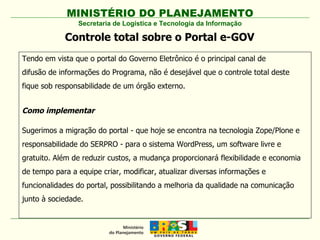 MINISTÉRIO DO PLANEJAMENTO Secretaria de Logística e Tecnologia da Informação Tendo em vista que o portal do Governo Eletrônico é o principal canal de difusão de informações do Programa, não é desejável que o controle total deste fique sob responsabilidade de um órgão externo. Como implementar Sugerimos a migração do portal - que hoje se encontra na tecnologia Zope/Plone e responsabilidade do SERPRO - para o sistema WordPress, um software livre e gratuito. Além de reduzir custos, a mudança proporcionará flexibilidade e economia de tempo para a equipe criar, modificar, atualizar diversas informações e funcionalidades do portal, possibilitando a melhoria da qualidade na comunicação junto à sociedade. Controle total sobre o Portal e-GOV 