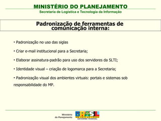 MINISTÉRIO DO PLANEJAMENTO Secretaria de Logística e Tecnologia da Informação Padronização no uso das siglas  Criar e-mail institucional para a Secretaria; Elaborar assinatura-padrão para uso dos servidores da SLTI; Identidade visual – criação de logomarca para a Secretaria; Padronização visual dos ambientes virtuais: portais e sistemas sob responsabilidade do MP. Padronização de ferramentas de  comunicação interna: 