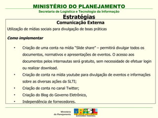 Secretaria de Logística e Tecnologia da Informação Estratégias Comunicação Externa Utilização de mídias sociais para divulgação de boas práticas Como implementar Criação de uma conta na mídia “Slide share” – permitirá divulgar todos os documentos, normativos e apresentações de eventos. O acesso aos documentos pelos internautas será gratuito, sem necessidade de efetuar login ou realizar download. Criação de conta na mídia youtube para divulgação de eventos e informações sobre as diversas ações da SLTI; Criação de conta no canal Twitter; Criação do Blog do Governo Eletrônico, Independência de fornecedores. 