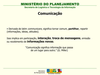 MINISTÉRIO DO PLANEJAMENTO Secretaria de Logística e Tecnologia da Informação Comunicação •  Derivada do latim  communicare , significa tornar comum,  partilhar , repartir (informações, ideias, atitudes). Isso implica em participação,  interação ,  troca de mensagens , emissão ou recebimento de  informações novas . “ Comunicação significa informação que passa de um lugar para outro.” (G. Miller) 