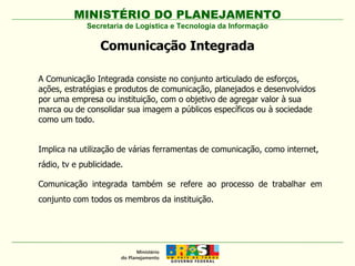 MINISTÉRIO DO PLANEJAMENTO Secretaria de Logística e Tecnologia da Informação Comunicação Integrada A Comunicação Integrada consiste no conjunto articulado de esforços, ações, estratégias e produtos de comunicação, planejados e desenvolvidos por uma empresa ou instituição, com o objetivo de agregar valor à sua marca ou de consolidar sua imagem a públicos específicos ou à sociedade como um todo.  Implica na utilização de várias ferramentas de comunicação, como internet, rádio, tv e publicidade. Comunicação integrada também se refere ao processo de trabalhar em conjunto com todos os membros da instituição.  