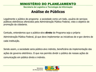 MINISTÉRIO DO PLANEJAMENTO Secretaria de Logística e Tecnologia da Informação Análise de Públicos Legalmente o público do programa  a sociedade como um todo, usuária de serviços públicos eletrônicos oferecidos pela Administração Pública Federal, visto o objetivo de promoção da cidadania. Contudo, entendemos que o público-alvo  direto  do Programa seja a própria Administração Pública Federal, já que deve implementar as iniciativas de e-gov dentro de cada instituição.  Sendo assim, a sociedade seria público-alvo indireto, beneficiária da implementação das ações de governo eletrônico. O que nos permite dividir o público de nossas ações de comunicação em público direto e indireto. 