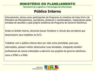 MINISTÉRIO DO PLANEJAMENTO Secretaria de Logística e Tecnologia da Informação Público Interno Internamente, temos como participantes do Programa os ministros da Casa Civil e do Ministério do Planejamento, secretários, diretores e coordenadores, responsáveis pelas tomadas de decisões e pela própria existência do Programa de Governo Eletrônico.  Ainda no âmbito interno, devemos buscar fortalecer o vínculo dos servidores que desenvolvem seus trabalhos na SLTI. Trabalhar com o público interno deve ser visto como prioridade, para que, estimulados, possam melhor desenvolver suas atividades, instigando também profissionais de outras instituições a aderirem aos projetos de governo eletrônico, como e-PING e e-MAG. 