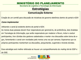 Secretaria de Logística e Tecnologia da Informação Estratégias Comunicação Externa Criação de um comitê para discussão de iniciativas de governo eletrônico dentro do portal e-GOV Como implementar Utilizando o canal já existente dentro do portal e-GOV.  Ao menos duas pessoas devem ficar responsáveis por gerenciá-lo, de preferência, dois Analistas em Tecnologia da Informação, que serão responsáveis por moderar o fórum, incluir e excluir participantes, tirar dúvidas dos gestores cadastrados e manter viva discussões sobre tema de e-gov, fomentando o canal com novidades pelo menos uma vez por semana. Esperamos que os próprios participantes mantenham as discussões, perguntando, sugerindo e tirando dúvidas. Essa estratégia será melhor efetivada se houver um compartilhamento do  mailing list  do SISP e do DGE. 