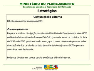 Secretaria de Logística e Tecnologia da Informação Estratégias Comunicação Externa Difusão do canal de contato do C3S: Como implementar Preparar e realizar divulgação nos sites do Ministério do Planejamento, do e-GOV, no Boletim Informativo de Governo Eletrônico; e ainda, entre os contatos da lista do SISP e do DGE, providenciando assim, que o maior número de pessoas saiba da existência dos canais de contato (e-mail e telefones) com a SLTI e possam acessá-los mais facilmente. Podemos divulgar em outros canais eletrônicos além da internet. 