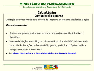 Secretaria de Logística e Tecnologia da Informação Estratégias Comunicação Externa Utilização de outras mídias para difusão do Programa de Governo Eletrîonico e ações Como implementar Realizar campanhas institucionais a serem veiculadas em mídia televisiva e cibernética.  No caso da criação de um Blog ou reformulação do Portal e-GOV, além de servir como difusão das ações da Secretaria/Programa, ajudará ao próprio cidadão a navegar e entender a ferramenta.  Ex:  Vídeo institucional - Portal eletrônico do Senado Federal 