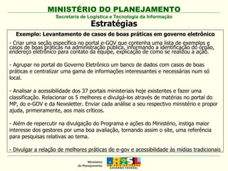 Secretaria de Logística e Tecnologia da Informação Estratégias Exemplo: Levantamento de casos de boas práticas em governo eletrônico - Criar uma seção específica no portal e-GOV que contenha uma lista de exemplos e casos de boas práticas na administração pública, informando a identificação do órgão, endereço eletrônico para contato da equipe, explicação de como se realizou a ação. - Agrupar no portal do Governo Eletrônico um banco de dados com casos de boas práticas e centralizar uma gama de informações interessantes e necessárias num só local. - Analisar a acessibilidade dos 37 portais ministeriais hoje existentes e fazer uma classificação. Relacionar os 5 melhores e divulgá-los através de matérias no portal do MP, do e-GOV e da Newsletter. Enviar cada análise a seu respectivo ministério e propor ajuda, primeiramente, aos mais críticos. - Além de repercutir na divulgação do Programa e ações do Ministério, instiga maior interesse dos gestores por uma boa avaliação, tornando assim o site, uma referência para pesquisas relativas ao tema. - Divulgar a relação de melhores práticas de e-gov e acessibilidade às mídias tradicionais 