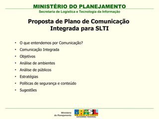 MINISTÉRIO DO PLANEJAMENTO Secretaria de Logística e Tecnologia da Informação Proposta de Plano de Comunicação  Integrada para SLTI O que entendemos por Comunicação? Comunicação Integrada Objetivos Análise de ambientes Análise de públicos  Estratégias Políticas de segurança e conteúdo Sugestões 