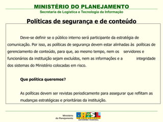 Secretaria de Logística e Tecnologia da Informação Políticas de segurança e de conteúdo Deve-se definir se o público interno será participante da estratégia de  comunicação. Por isso, as políticas de segurança devem estar alinhadas às  políticas de gerenciamento de conteúdo, para que, ao mesmo tempo, nem os  servidores e funcionários da instituição sejam excluídos, nem as informações e a  integridade dos sistemas do Ministério colocadas em risco. Que   política   queremos ? As políticas devem ser revistas periodicamente para assegurar que reflitam as  mudanças estratégicas e prioritárias da instituição. 