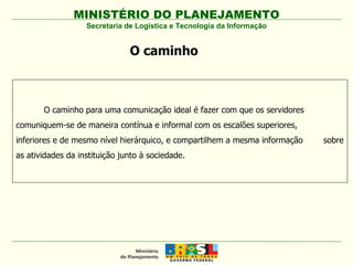 Secretaria de Logística e Tecnologia da Informação O caminho O caminho para uma comunicação ideal é fazer com que os servidores  comuniquem-se de maneira contínua e informal com os escalões superiores,  inferiores e de mesmo nível hierárquico, e compartilhem a mesma informação  sobre as atividades da instituição junto à sociedade. 
