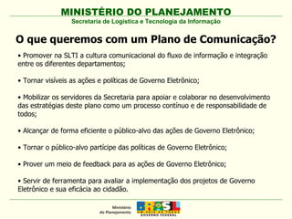 MINISTÉRIO DO PLANEJAMENTO Secretaria de Logística e Tecnologia da Informação O que queremos com um Plano de Comunicação? •  Promover na SLTI a cultura comunicacional do fluxo de informação e integração entre os diferentes departamentos; •  Tornar visíveis as ações e políticas de Governo Eletrônico; •  Mobilizar os servidores da Secretaria para apoiar e colaborar no desenvolvimento das estratégias deste plano como um processo contínuo e de responsabilidade de todos; •  Alcançar de forma eficiente o público-alvo das ações de Governo Eletrônico; •  Tornar o público-alvo partícipe das políticas de Governo Eletrônico; •  Prover um meio de feedback para as ações de Governo Eletrônico; •  Servir de ferramenta para avaliar a implementação dos projetos de Governo Eletrônico e sua eficácia ao cidadão. 