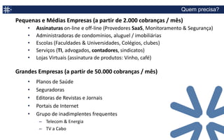 Principais Recursos

                           Gestão de Contratos, não somente assinaturas
SmartSubscription
 Gestão de Assinaturas e
                              –   Dashboard com principais indicadores (KPI) de clientes
       Contratos              –   Diversos serviços por cliente
                              –   Controle de vigência, renovação, reajuste
                              –   Upgrade, Downgrade, Add on
                              –   Custo, Desconto
                              –   Ciclo de Billing, serviço recorrente, pontual
                              –   Projeção faturamento
                              –   Serviços com crédito, pré ou pós pago
                              –   Comissão (função prevista para 2Q-2013)
 