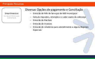 Principais Recursos

                          Diversas Opções de pagamento e Conciliação
 SmartInvoices               –   Emissão de Nfe de Serviços de 600 municípios
Emissão de NFe Serviços
     automatizada            –   Calcula impostos, retenção e o valor exato da cobrança
                             –   Emissão de Recibos
                             –   Emissão de Invoices
                             –   Emissão de relatórios para atendimento a alguns Regimes
                                 Especiais
 