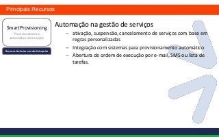 Principais Recursos


 SmartProvisioning
                                        Automação na gestão de serviços
      Provisionamento                      – ativação, suspensão, cancelamento de serviços com base em
   automático de Serviços
                                             regras personalizadas
                                           – Integração com sistemas para provisionamento automático
Recursos Exclusivos versão Enterprise
                                           – Abertura de ordem de execução por e-mail, SMS ou lista de
                                             tarefas.
 