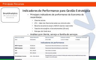 Principais Recursos

                      Indicadores de Performance para Gestão Estratégica
SmartAnalytics
KPIs da Economia da
                         – Principais indicadores de performance da Economia da
    Recorrência            recorrência:
                              •   Clientes ativos
                              •   LTV – Valor do Cliente durante seu ciclo de vida
                              •   Receita recorrente atual x NOVA receita recorrente
                              •   Taxa de renovações e Cancelamentos (Churn)
                              •   Estoque de Contratos
                         – Análises por cliente, serviço e família de serviços
 