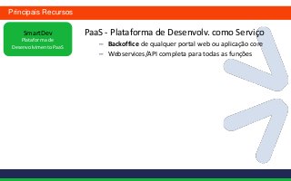Principais Recursos

    SmartDev           PaaS - Plataforma de Desenvolv. como Serviço
    Plataforma de
Desenvolvimento PaaS
                          – Backoffice de qualquer portal web ou aplicação core
                          – Webservices/API completa para todas as funções
 