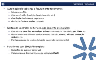 Tecnologia atual não é adequada para o novo modelo de assinaturas

             ERPs                          Gateways                  Sistemas “internos”
      “Foco em Transações”        “Processamento de pagamentos”    “Manutenção para a vida toda”




  Sem visão de cliente, somente   Sem Faturamento                 Alto custo de manutenção
  visão de pedidos                Sem gestão de contratos         Customização difícil, cara e lenta
  Configuração de preços          (upgrade, downgrade, add ons)   Não é core business
  limitada                        Sem relatórios ou análises      Drena recursos da cia
  Sem gestão de contratos
  (upgrade, downgrade, add ons)
  Customização difícil, cara e
  lenta
 