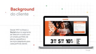 Background

do cliente
Desde 1997 no Brasil, a
Nextel atua no segmento
de Telecom e conta com
um amplo portfólio de
planos, aparelhos e
serviços adaptáveis para
cada perfil de cliente. 

 