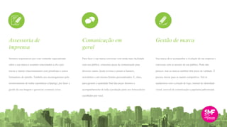 Seremos responsáveis por criar conteúdo especializado
sobre a sua marca e assuntos relacionados a ela e por
iniciar e manter relacionamentos com jornalistas e outros
formadores de opinião. Também nos encarregaremos pelo
monitoramento de mídia espontânea (clipping), por fazer a
gestão da sua imagem e gerenciar eventuais crises.
Para fazer a sua marca conversar com ainda mais facilidade
com seu público, criaremos peças de comunicação para
diversos canais, desde revistas e jornais a banners,
newsletters e até mesmo brindes personalizados. E, claro,
para garantir a qualidade final das peças faremos o
acompanhamento de toda a produção junto aos fornecedores
escolhidos por você.
Sua marca deve acompanhar a evolução da sua empresa e
conversar com os anseios do seu público. Pode não
parecer, mas as marcas também têm prazo de validade. É
preciso inovar para se manter competitivo. Nós te
ajudaremos com a criação de logo, manual de identidade
visual, enxoval de comunicação e papelaria padronizada.
Assessoria de
imprensa
Comunicação em
geral
Gestão de marca
 