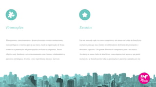 Planejaremos, conceituaremos e desenvolveremos eventos institucionais,
mercadológicos e internos para a sua marca, desde a organização de festas
temáticas e premiações até participações em feiras e congressos. Nosso
objetivo será fortalecer o seu relacionamento com clientes, colaboradores e
parceiros estratégicos, levando a eles experiências únicas e incríveis.
Em um mercado cada vez mais competitivo, nós temos um clube de benefícios
exclusivo para que seus clientes e colaboradores desfrutem de promoções e
descontos especiais. Um grande diferencial competitivo para a sua marca.
Ao aderir ao nosso clube de benefícios, a sua empresa terá acesso a um portal
exclusivo e se beneficiará de todas as promoções e parcerias captadas por nós.
Promoções Eventos
 