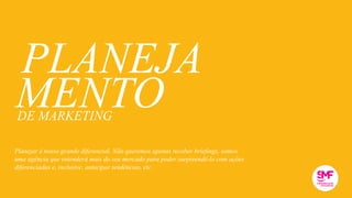 MENTO
PLANEJA
DE MARKETING
Planejar é nosso grande diferencial. Não queremos apenas receber briefings, somos
uma agência que entenderá mais do seu mercado para poder surpreendê-lo com ações
diferenciadas e, inclusive, antecipar tendências, etc.
 
