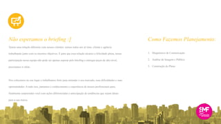 Temos uma relação diferente com nossos clientes: somos todos um só time, cliente e agência
trabalhando junto com os mesmos objetivos. E para que essa relação alcance a felicidade plena, nossa
participação nessa equipe não pode ser apenas esperar pelo briefing e entregar peças de alto nível,
precisamos ir além.
Nos colocamos no seu lugar e trabalhamos forte para entender o seu mercado, suas dificuldades e suas
oportunidades. A tudo isso, juntamos o conhecimento e experiência de nossos profissionais para,
finalmente surpreender você com ações diferenciadas e antecipação de tendências que sejam ideais
para a sua marca.
Não esperamos o briefing :] Como Fazemos Planejamento:
1. Diagnóstico de Comunicação
2. Análise de Imagem e Público
3. Construção do Plano
 