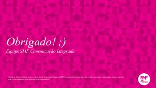 Obrigado! ;)
Equipe SMF Comunicação Integrada
Todas as ideias contidas neste projeto são de responsabilidade da SMF Comunicação Integrada, não sendo autorizada a utilização total ou parcial
sem o consentimento e/ou aprovação do responsável
 