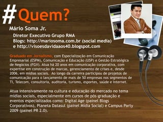 Quem? # Mário Soma Jr. Diretor Executivo Grupo RMA Blogs: http://mariosoma.com.br (social media) e http://visoesdavidaaos40.blogspot.com Graduado em Jornalismo,  com Especialização em Comunicação Empresarial (ESPM), Comunicação e Educação (USP) e Gestão Estratégica de Negócios (FGV). Atua há 20 anos em comunicação corporativa, com expertise em construção de marcas, gerenciamento de crises e, desde 2006, em mídias sociais.  Ao longo da carreira participou de projetos de comunicação para o lançamento de mais de 50 empresas nos segmentos de TI, Telecom, consultoria, auditoria, turismo, esportes, saúde e internet.  Atua intensivamente na cultura e educação do mercado no tema mídias sociais, especialmente em cursos de pós-graduação e eventos especializados como: Digital Age (painel Blogs Corporativos), Planeta Datasul (painel Mídia Social) e Campus Party 2009 (painel PR 2.0). 