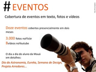 http://bit.ly/1epbUw # EVENTOS Cobertura de eventos em texto, fotos e vídeos Doze eventos  cobertos presencialmente em dois meses 3.000  fotos no Flickr  8  vídeos no Youtube O dia a dia do aluno da Mauá em detalhes: Dia da Astronomia, Eureka, Semana de Design, Projeto Arredores... 