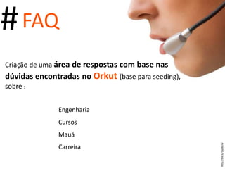 # FAQ  Criação de uma  área de respostas com base nas dúvidas encontradas no  Orkut  (base para seeding), sobre  : Engenharia Cursos Mauá Carreira http://bit.ly/1epbUw 