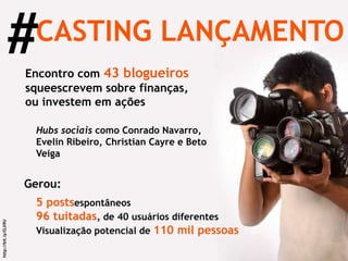 CASTING LANÇAMENTO # http://bit.ly/OJi9U Convite para  43 blogueiros  que escrevem sobre finanças, ou investem em ações  Compareceram  Hubs sociais  como Conrado Navarro, Evelin Ribeiro, Christian Cayre e Beto Veiga Gerou: 5 posts  espontâneos  96 tuitadas , de 40 usuários diferentes Visualização potencial de  110 mil pessoas 