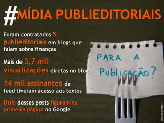 MÍDIA PUBLIEDITORIAIS # Foram contratados  5 publieditoriais  em blogs que falam sobre finanças Mais de  3,7 mil visualizações  diretas no blog 14 mil assinantes  de feed tiveram acesso aos textos Dois  desses posts  figuram na primeira página  no Google http://bit.ly/16So37 