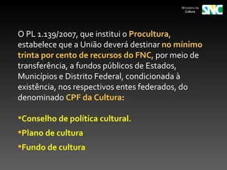 Ministério da
                                            Cultura




O PL 1.139/2007, que institui o Procultura,
estabelece que a União deverá destinar no mínimo
trinta por cento de recursos do FNC, por meio de
transferência, a fundos públicos de Estados,
Municípios e Distrito Federal, condicionada à
existência, nos respectivos entes federados, do
denominado CPF da Cultura:

Conselho de política cultural.
Plano de cultura
Fundo de cultura
 