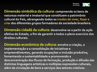 Ministério
                                                  da Cultura




Dimensão simbólica da cultura: compreende os bens de
natureza material e imaterial que constituem o patrimônio
cultural do País, abrangendo todos os modos de viver, fazer e
criar dos diferentes grupos formadores da sociedade brasileira.

Dimensão cidadã da cultura: desenvolve-se a partir da ação
efetiva do Estado, a fim de garantir a todos o pleno exercício dos
direitos culturais.

Dimensão econômica da cultura: envolve a criação, a
implementação e a consolidação de iniciativas e
empreendimentos, gerando ocupações e inclusão produtiva,
fomentando a sustentabilidade e promovendo a
desconcentração dos fluxos de formação, produção e difusão das
distintas linguagens artísticas e múltiplas expressões culturais,
além da circulação de bens e serviços dos setores criativos.
 