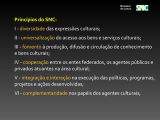 Ministério
                                                  da Cultura




Princípios do SNC:
I - diversidade das expressões culturais;
II - universalização do acesso aos bens e serviços culturais;
III - fomento à produção, difusão e circulação de conhecimento
e bens culturais;
IV - cooperação entre os entes federados, os agentes públicos e
privados atuantes na área cultural;
V - integração e interação na execução das políticas, programas,
projetos e ações desenvolvidas;
VI - complementaridade nos papéis dos agentes culturais;
 
