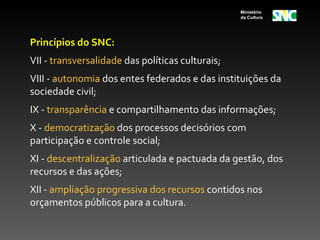 Ministério
                                                  da Cultura




Princípios do SNC:
VII - transversalidade das políticas culturais;
VIII - autonomia dos entes federados e das instituições da
sociedade civil;
IX - transparência e compartilhamento das informações;
X - democratização dos processos decisórios com
participação e controle social;
XI - descentralização articulada e pactuada da gestão, dos
recursos e das ações;
XII - ampliação progressiva dos recursos contidos nos
orçamentos públicos para a cultura.
 