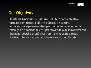 Ministério
                                             da Cultura




Dos Objetivos
O Sistema Nacional de Cultura - SNC tem como objetivo
formular e implantar políticas públicas de cultura,
democráticas e permanentes, pactuadas entre os entes da
federação e a sociedade civil, promovendo o desenvolvimento
- humano, social e econômico - com pleno exercício dos
direitos culturais e acesso aos bens e serviços culturais.
 